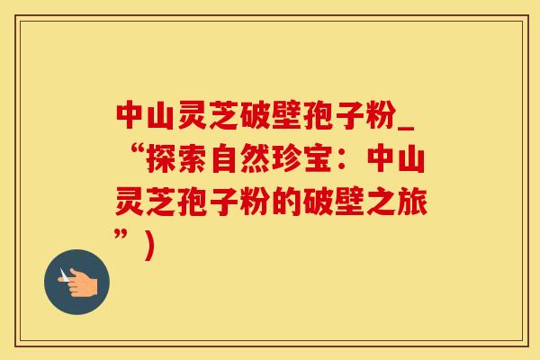 中山灵芝破壁孢子粉_“探索自然珍宝：中山灵芝孢子粉的破壁之旅”)