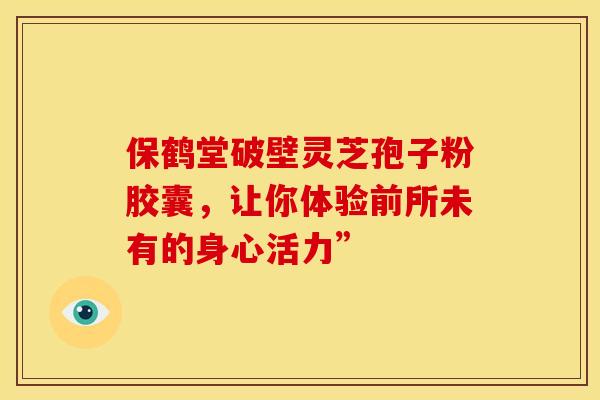 保鹤堂破壁灵芝孢子粉胶囊，让你体验前所未有的身心活力”