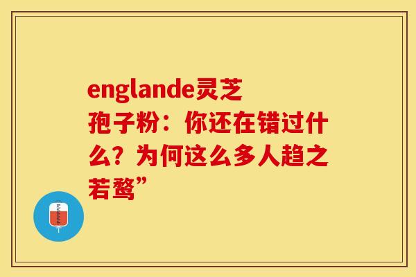 englande灵芝孢子粉：你还在错过什么？为何这么多人趋之若鹜”