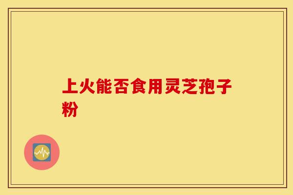 上火能否食用灵芝孢子粉