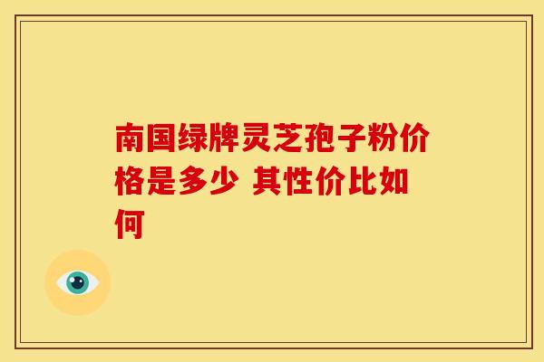 南国绿牌灵芝孢子粉价格是多少 其性价比如何