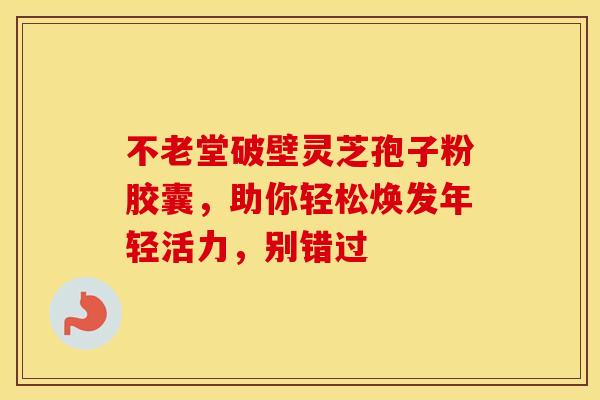 不老堂破壁灵芝孢子粉胶囊，助你轻松焕发年轻活力，别错过
