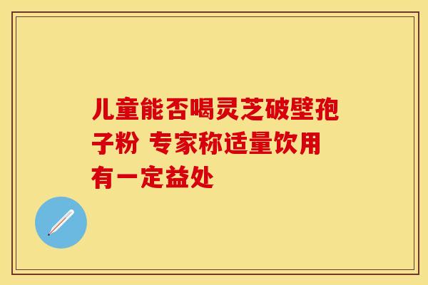 儿童能否喝灵芝破壁孢子粉 专家称适量饮用有一定益处