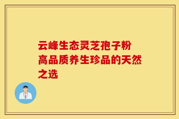 云峰生态灵芝孢子粉 高品质养生珍品的天然之选 云峰生态灵芝孢子粉 高品质养生珍品的天然之选