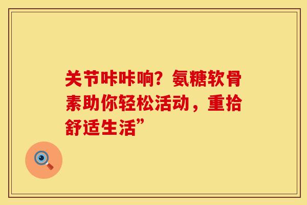 关节咔咔响?氨糖软骨素助你轻松活动,重拾舒适生活” 关节咔咔响?氨糖软骨素助你轻松活动,重拾舒适生活”