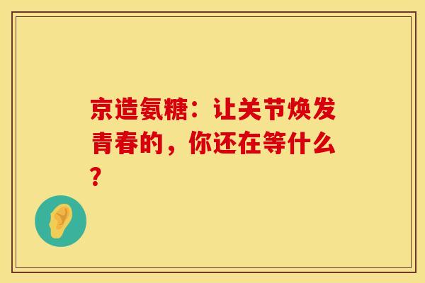 京造氨糖:让关节焕发青春的,你还在等什么? 京造氨糖:让关节焕发青春的,你还在等什么?