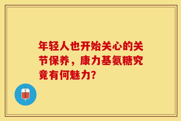 年轻人也开始关心的关节保养，康力基氨糖究竟有何魅力？