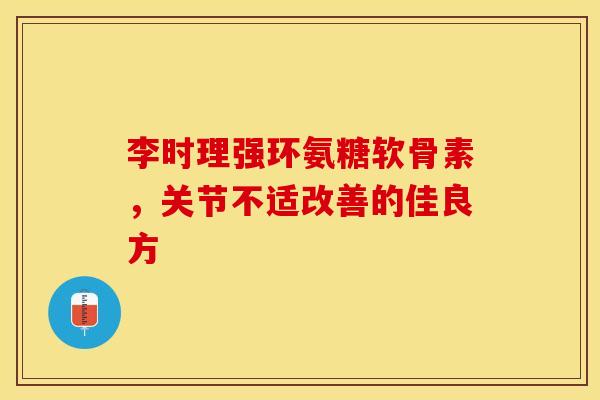 李时理强环氨糖软骨素，关节不适改善的佳良方