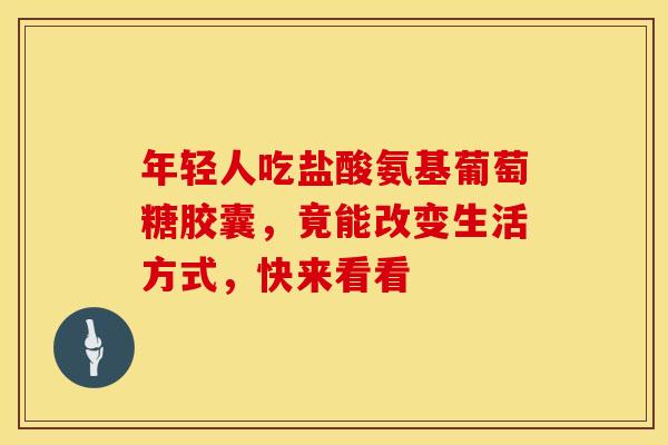年轻人吃盐酸氨基葡萄糖胶囊，竟能改变生活方式，快来看看