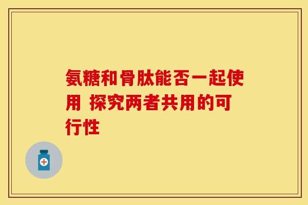 氨糖和骨肽能否一起使用 探究两者共用的可行性 氨糖和骨肽能否一起使用 探究两者共用的可行性