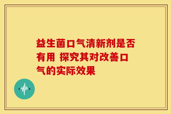 益生菌口气清新剂是否有用 探究其对改善口气的实际效果