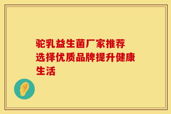 驼乳益生菌厂家推荐 选择优质品牌提升健康生活 驼乳益生菌厂家推荐 选择优质品牌提升健康生活