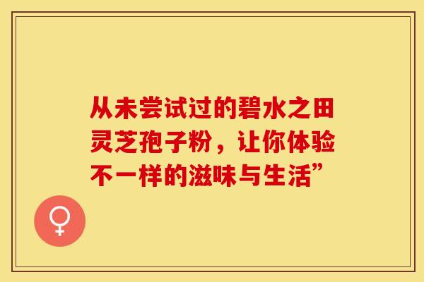 从未尝试过的碧水之田灵芝孢子粉，让你体验不一样的滋味与生活”