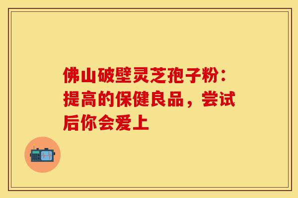 佛山破壁灵芝孢子粉：提高的保健良品，尝试后你会爱上