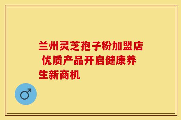 兰州灵芝孢子粉加盟店 优质产品开启健康养生新商机