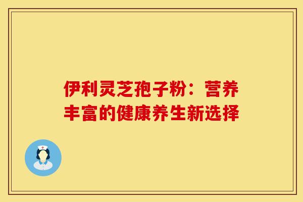 伊利灵芝孢子粉：营养丰富的健康养生新选择