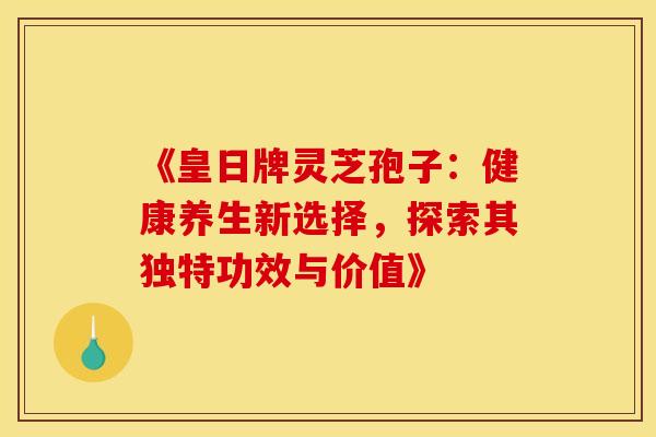 《皇日牌灵芝孢子：健康养生新选择，探索其独特功效与价值》