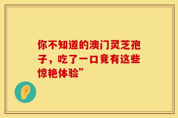你不知道的澳门灵芝孢子,吃了一口竟有这些惊艳体验” 你不知道的澳门灵芝孢子,吃了一口竟有这些惊艳体验”