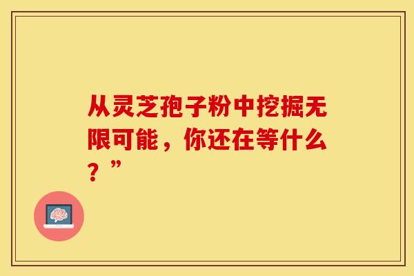 从灵芝孢子粉中挖掘无限可能，你还在等什么？”