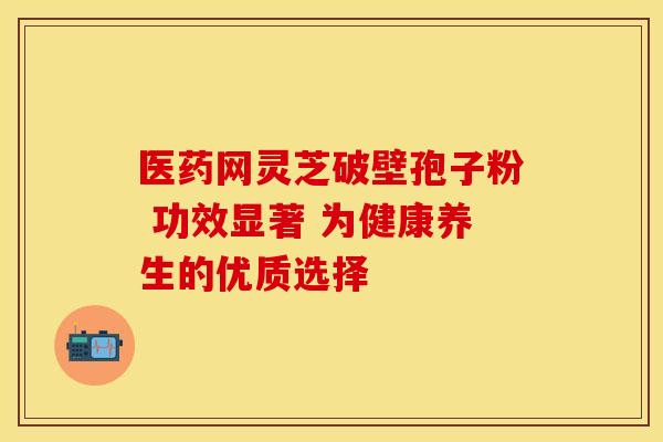 医药网灵芝破壁孢子粉 功效显著 为健康养生的优质选择