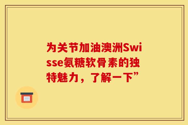 为关节加油澳洲Swisse氨糖软骨素的独特魅力，了解一下”