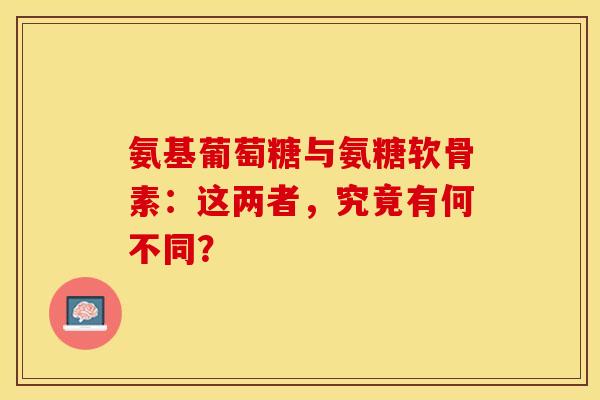 氨基葡萄糖与氨糖软骨素：这两者，究竟有何不同？