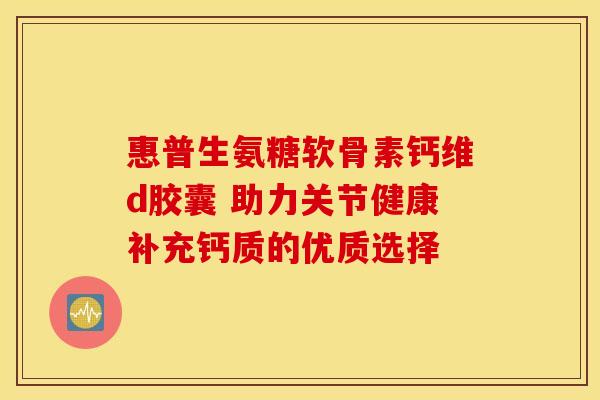 惠普生氨糖软骨素钙维d胶囊 助力关节健康补充钙质的优质选择