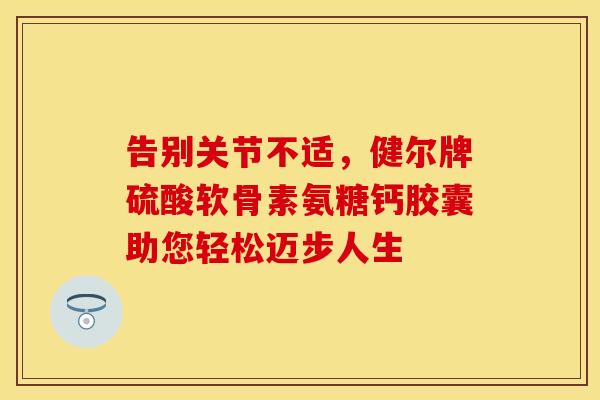 告别关节不适，健尔牌硫酸软骨素氨糖钙胶囊助您轻松迈步人生