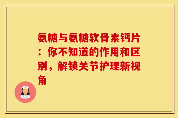 氨糖与氨糖软骨素钙片：你不知道的作用和区别，解锁关节护理新视角