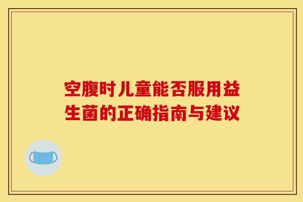 空腹时儿童能否服用益生菌的正确指南与建议 空腹时儿童能否服用益生菌的正确指南与建议