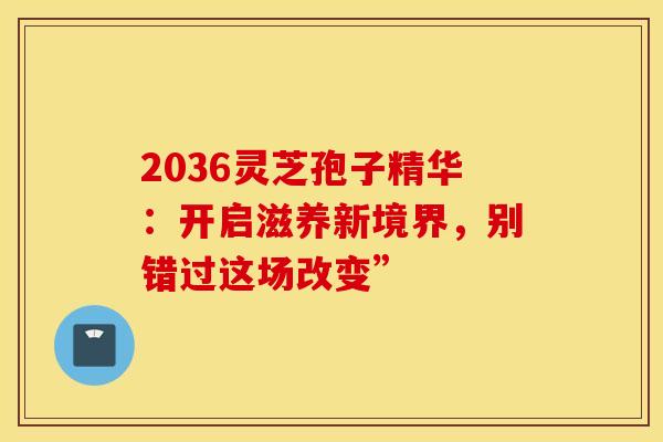 2036灵芝孢子精华：开启滋养新境界，别错过这场改变”