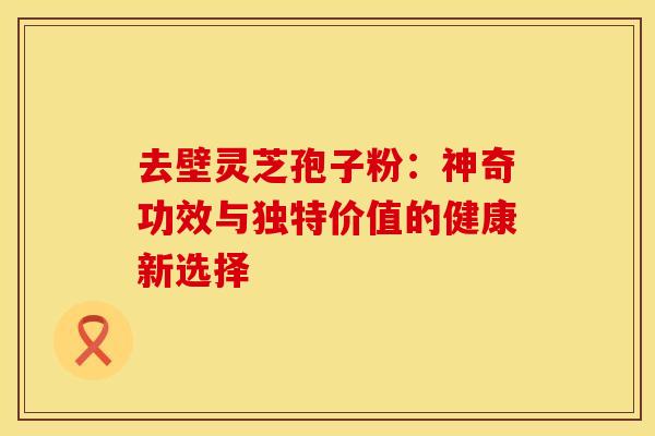 去壁灵芝孢子粉：神奇功效与独特价值的健康新选择