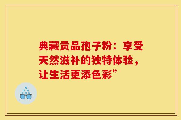 典藏贡品孢子粉：享受天然滋补的独特体验，让生活更添色彩”
