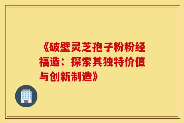 《破壁灵芝孢子粉粉经福造：探索其独特价值与创新制造》