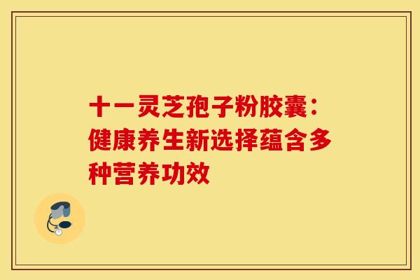 十一灵芝孢子粉胶囊：健康养生新选择蕴含多种营养功效