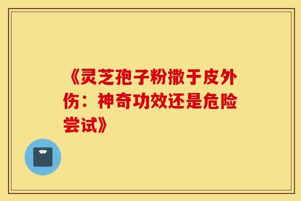《灵芝孢子粉撒于皮外伤：神奇功效还是危险尝试》