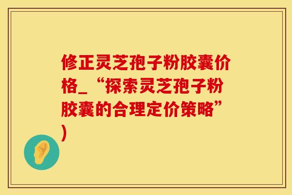 修正灵芝孢子粉胶囊价格_“探索灵芝孢子粉胶囊的合理定价策略”)