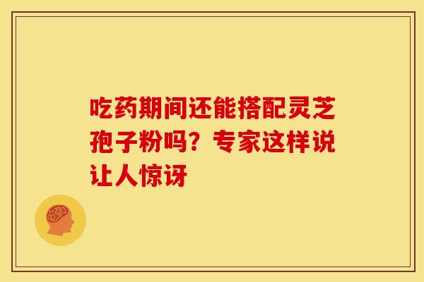 吃药期间还能搭配灵芝孢子粉吗？专家这样说让人惊讶