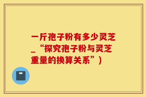 一斤孢子粉有多少灵芝_“探究孢子粉与灵芝重量的换算关系”)