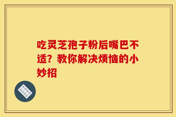 吃灵芝孢子粉后嘴巴不适？教你解决烦恼的小妙招