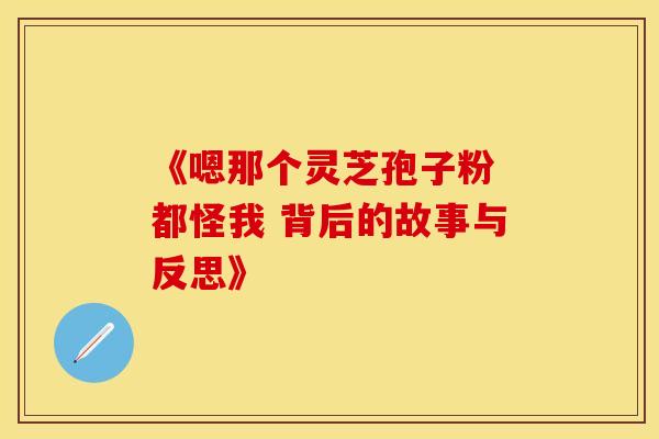 《嗯那个灵芝孢子粉 都怪我 背后的故事与反思》