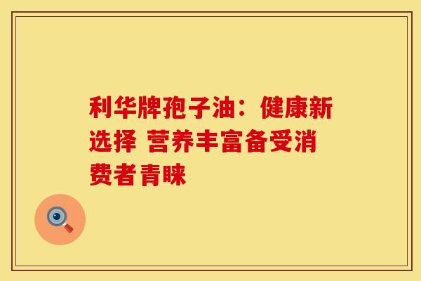 利华牌孢子油：健康新选择 营养丰富备受消费者青睐