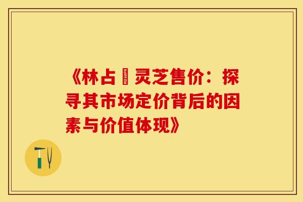 《林占熺灵芝售价：探寻其市场定价背后的因素与价值体现》