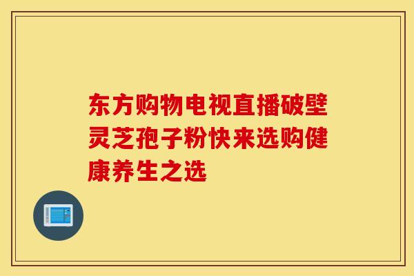 东方购物电视直播破壁灵芝孢子粉快来选购健康养生之选
