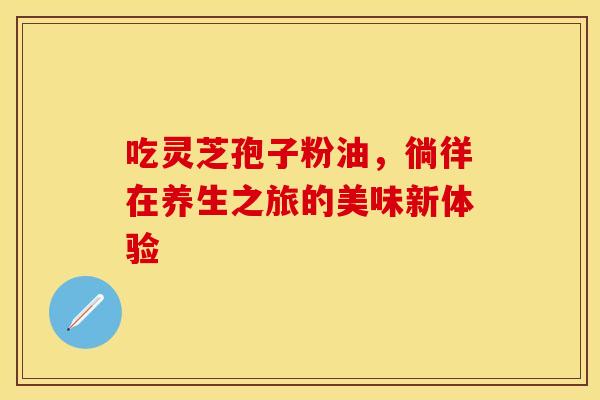 吃灵芝孢子粉油，徜徉在养生之旅的美味新体验
