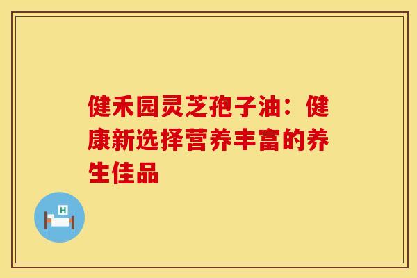 健禾园灵芝孢子油：健康新选择营养丰富的养生佳品