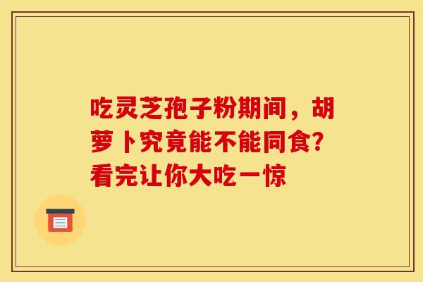 吃灵芝孢子粉期间，胡萝卜究竟能不能同食？看完让你大吃一惊