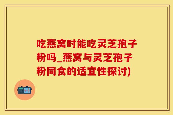 吃燕窝时能吃灵芝孢子粉吗_燕窝与灵芝孢子粉同食的适宜性探讨)