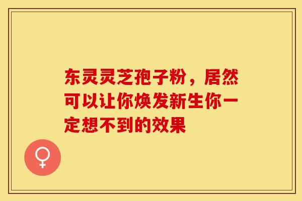 东灵灵芝孢子粉，居然可以让你焕发新生你一定想不到的效果