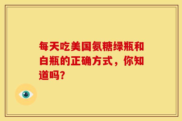 每天吃美国氨糖绿瓶和白瓶的正确方式，你知道吗？